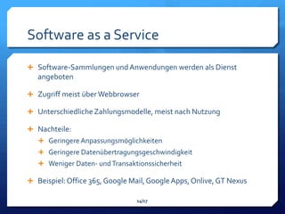 Software as a Service

 Software-Sammlungen und Anwendungen werden als Dienst
   angeboten

 Zugriff meist über Webbrowser

 Unterschiedliche Zahlungsmodelle, meist nach Nutzung

 Nachteile:
    Geringere Anpassungsmöglichkeiten
    Geringere Datenübertragungsgeschwindigkeit
    Weniger Daten- und Transaktionssicherheit

 Beispiel: Office 365, Google Mail, Google Apps, Onlive, GT Nexus

                                14/17
 