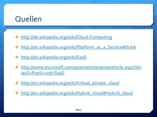Quellen

 http://de.wikipedia.org/wiki/Cloud-Computing

 http://de.wikipedia.org/wiki/Platform_as_a_Service#Kritik

 http://de.wikipedia.org/wiki/SaaS

 http://www.microsoft.com/austria/enterprise/article.aspx?Id=
  IaaS+PaaS+und+SaaS

 http://en.wikipedia.org/wiki/Virtual_private_cloud

 http://en.wikipedia.org/wiki/Hybrid_cloud#Hybrid_cloud


                              16/17
 