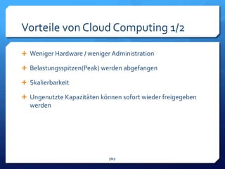 Vorteile von Cloud Computing 1/2

 Weniger Hardware / weniger Administration

 Belastungsspitzen(Peak) werden abgefangen

 Skalierbarkeit

 Ungenutzte Kapazitäten können sofort wieder freigegeben
  werden




                            7/17
 