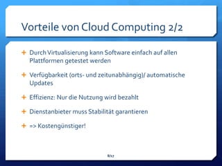 Vorteile von Cloud Computing 2/2

 Durch Virtualisierung kann Software einfach auf allen
  Plattformen getestet werden

 Verfügbarkeit (orts- und zeitunabhängig)/ automatische
  Updates

 Effizienz: Nur die Nutzung wird bezahlt

 Dienstanbieter muss Stabilität garantieren

 => Kostengünstiger!



                              8/17
 