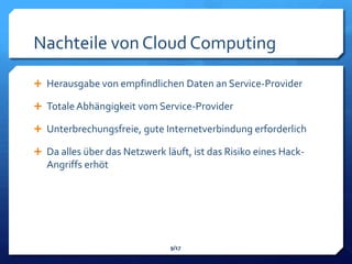 Nachteile von Cloud Computing

 Herausgabe von empfindlichen Daten an Service-Provider

 Totale Abhängigkeit vom Service-Provider

 Unterbrechungsfreie, gute Internetverbindung erforderlich

 Da alles über das Netzwerk läuft, ist das Risiko eines Hack-
   Angriffs erhöt




                               9/17
 