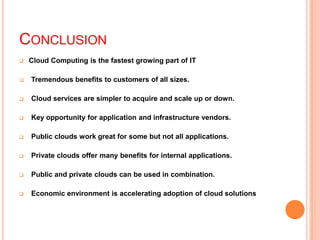 CONCLUSION
 Cloud Computing is the fastest growing part of IT
 Tremendous benefits to customers of all sizes.
 Cloud services are simpler to acquire and scale up or down.
 Key opportunity for application and infrastructure vendors.
 Public clouds work great for some but not all applications.
 Private clouds offer many benefits for internal applications.
 Public and private clouds can be used in combination.
 Economic environment is accelerating adoption of cloud solutions
 