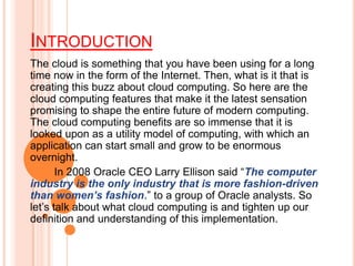 INTRODUCTION
The cloud is something that you have been using for a long
time now in the form of the Internet. Then, what is it that is
creating this buzz about cloud computing. So here are the
cloud computing features that make it the latest sensation
promising to shape the entire future of modern computing.
The cloud computing benefits are so immense that it is
looked upon as a utility model of computing, with which an
application can start small and grow to be enormous
overnight.
In 2008 Oracle CEO Larry Ellison said “The computer
industry is the only industry that is more fashion-driven
than women’s fashion.” to a group of Oracle analysts. So
let’s talk about what cloud computing is and tighten up our
definition and understanding of this implementation.
 