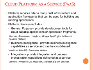 CLOUD PLATFORM AS A SERVICE (PAAS)
 Platform services offer a ready built infrastructure and
application frameworks that can be used for building and
running applications.
 Platform Services include -
 General Purpose - provide development tools for
cloud‐capable applications or application fragments.
Vendors - Force.com, LongJump, Google App Engine, MS Azure
Services Platform
 Business Intelligence - provide business intelligence
capabilities as service and can be cloud‐based.
Vendors - Aster DB, Panaroma, Vertica
 Integration - provide integration and process
orchestration capabilities delivered as a service.
Vendors - Amazon SQS, HubSpan, Microsoft BizTalk Services
 