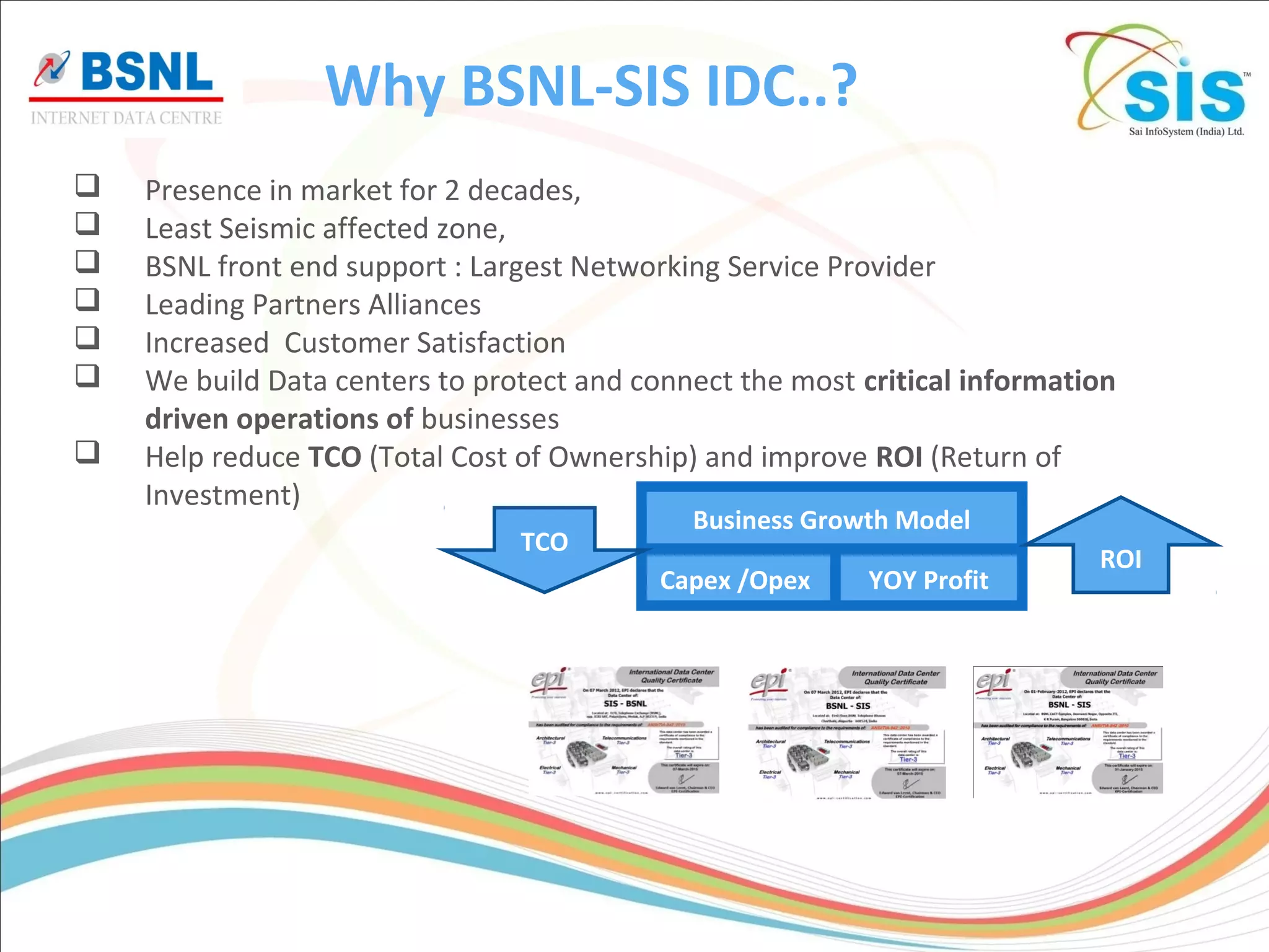 Why BSNL-SIS IDC..?
 Presence in market for 2 decades,
 Least Seismic affected zone,
 BSNL front end support : Largest Networking Service Provider
 Leading Partners Alliances
 Increased Customer Satisfaction
 We build Data centers to protect and connect the most critical information
driven operations of businesses
 Help reduce TCO (Total Cost of Ownership) and improve ROI (Return of
Investment)
YOY ProfitCapex /Opex
Business Growth Model
TCO
ROI
 