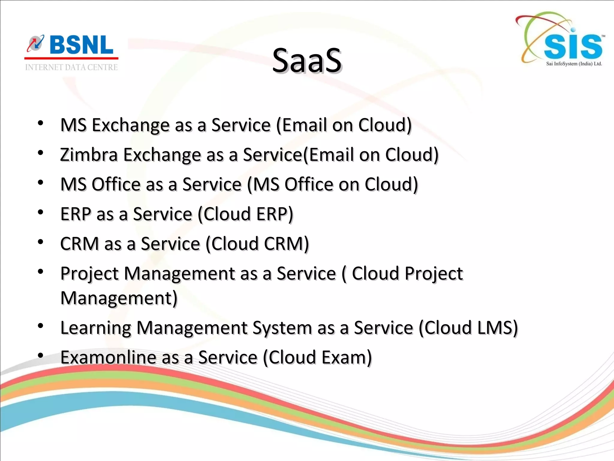 SaaSSaaS
• MS Exchange as a Service (Email on Cloud)MS Exchange as a Service (Email on Cloud)
• Zimbra Exchange as a Service(Email on Cloud)Zimbra Exchange as a Service(Email on Cloud)
• MS Office as a Service (MS Office on Cloud)MS Office as a Service (MS Office on Cloud)
• ERP as a Service (Cloud ERP)ERP as a Service (Cloud ERP)
• CRM as a Service (Cloud CRM)CRM as a Service (Cloud CRM)
• Project Management as a Service ( Cloud ProjectProject Management as a Service ( Cloud Project
Management)Management)
• Learning Management System as a Service (Cloud LMS)Learning Management System as a Service (Cloud LMS)
• Examonline as a Service (Cloud Exam)Examonline as a Service (Cloud Exam)
 