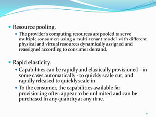  Resource pooling.
 The provider’s computing resources are pooled to serve
multiple consumers using a multi-tenant model, with different
physical and virtual resources dynamically assigned and
reassigned according to consumer demand.
 Rapid elasticity.
 Capabilities can be rapidly and elastically provisioned - in
some cases automatically - to quickly scale out; and
rapidly released to quickly scale in.
 To the consumer, the capabilities available for
provisioning often appear to be unlimited and can be
purchased in any quantity at any time.
10
 