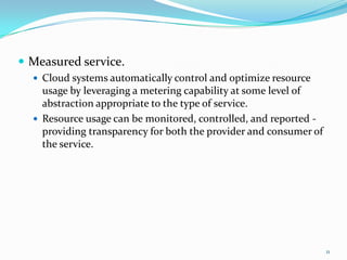  Measured service.
 Cloud systems automatically control and optimize resource
usage by leveraging a metering capability at some level of
abstraction appropriate to the type of service.
 Resource usage can be monitored, controlled, and reported -
providing transparency for both the provider and consumer of
the service.
11
 