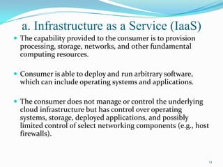 a. Infrastructure as a Service (IaaS)
 The capability provided to the consumer is to provision
processing, storage, networks, and other fundamental
computing resources.
 Consumer is able to deploy and run arbitrary software,
which can include operating systems and applications.
 The consumer does not manage or control the underlying
cloud infrastructure but has control over operating
systems, storage, deployed applications, and possibly
limited control of select networking components (e.g., host
firewalls).
13
 