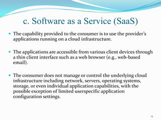 c. Software as a Service (SaaS)
 The capability provided to the consumer is to use the provider’s
applications running on a cloud infrastructure.
 The applications are accessible from various client devices through
a thin client interface such as a web browser (e.g., web-based
email).
 The consumer does not manage or control the underlying cloud
infrastructure including network, servers, operating systems,
storage, or even individual application capabilities, with the
possible exception of limited userspecific application
configuration settings.
15
 
