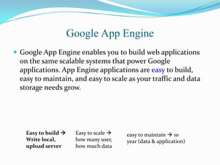Google App Engine
 Google App Engine enables you to build web applications
on the same scalable systems that power Google
applications. App Engine applications are easy to build,
easy to maintain, and easy to scale as your traffic and data
storage needs grow.
Easy to build 
Write local,
upload server
Easy to scale 
how many user,
how much data
easy to maintain  10
year (data & application)
 