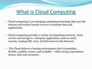 What is Cloud Computing
 Cloud computing is an emerging computing technology that uses the
internet and central remote servers to maintain data and
applications.
 Cloud computing provides a variety of computing resources , from
servers and storage to enterprise applications such as email,
security, backup/DR, voice, all delivered over the Internet.
 The Cloud delivers a hosting environment that is immediate,
flexible, scalable, secure, and available – while saving corporations
money, time and resources.
 