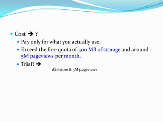  Cost  ?
 Pay only for what you actually use.
 Exceed the free quota of 500 MB of storage and around
5M pageviews per month.
 Trial? 
1GB store & 5M pageviews
 