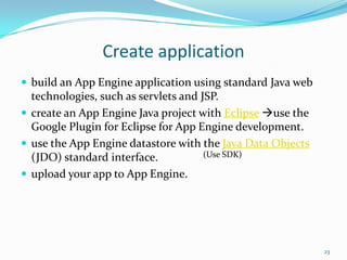 Create application
 build an App Engine application using standard Java web
technologies, such as servlets and JSP.
 create an App Engine Java project with Eclipse use the
Google Plugin for Eclipse for App Engine development.
 use the App Engine datastore with the Java Data Objects
(JDO) standard interface.
 upload your app to App Engine.
23
(Use SDK)
 