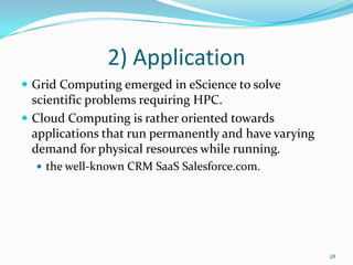 2) Application
 Grid Computing emerged in eScience to solve
scientific problems requiring HPC.
 Cloud Computing is rather oriented towards
applications that run permanently and have varying
demand for physical resources while running.
 the well-known CRM SaaS Salesforce.com.
28
 