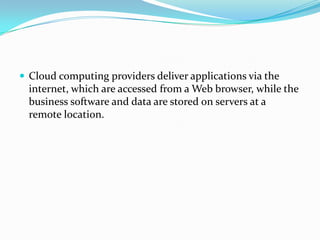  Cloud computing providers deliver applications via the
internet, which are accessed from a Web browser, while the
business software and data are stored on servers at a
remote location.
 