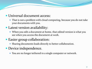  Universal document access:
 That is not a problem with cloud computing, because you do not take
your documents with you.
 Latest version availability:
 When you edit a document at home, that edited version is what you
see when you access the document at work.
 Easier group collaboration:
 Sharing documents leads directly to better collaboration.
 Device independence.
 You are no longer tethered to a single computer or network.
31
 
