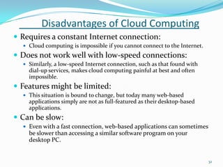 Disadvantages of Cloud Computing
 Requires a constant Internet connection:
 Cloud computing is impossible if you cannot connect to the Internet.
 Does not work well with low-speed connections:
 Similarly, a low-speed Internet connection, such as that found with
dial-up services, makes cloud computing painful at best and often
impossible.
 Features might be limited:
 This situation is bound to change, but today many web-based
applications simply are not as full-featured as their desktop-based
applications.
 Can be slow:
 Even with a fast connection, web-based applications can sometimes
be slower than accessing a similar software program on your
desktop PC.
32
 