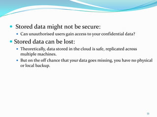  Stored data might not be secure:
 Can unauthorised users gain access to your confidential data?
 Stored data can be lost:
 Theoretically, data stored in the cloud is safe, replicated across
multiple machines.
 But on the off chance that your data goes missing, you have no physical
or local backup.
33
 
