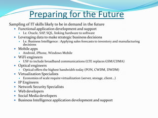Preparing for the Future
Sampling of IT skills likely to be in demand in the future
 Functional application development and support
 I.e. Oracle, SAP, SQL, linking hardware to software
 Leveraging data to make strategic business decisions
 I.e. Business Intelligence : Applying sales forecasts to inventory and manufacturing
decisions
 Mobile apps
 Android, iPhone, Windows Mobile
 WiFi engineers
 USF to include broadband communications (LTE replaces GSM/CDMA)
 Optical engineers
 Optical offers the highest bandwidth today (PON, CWDM, DWDM)
 Virtualization Specialists
 Economies of scale require virtualization (server, storage, client…)
 IP Engineers
 Network Security Specialists
 Web developers
 Social Media developers
 Business Intelligence application development and support
 
