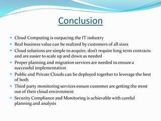 Conclusion
 Cloud Computing is outpacing the IT industry
 Real business value can be realized by customers of all sizes
 Cloud solutions are simple to acquire, don’t require long term contracts
and are easier to scale up and down as needed
 Proper planning and migration services are needed to ensure a
successful implementation
 Public and Private Clouds can be deployed together to leverage the best
of both
 Third party monitoring services ensure customer are getting the most
out of their cloud environment
 Security Compliance and Monitoring is achievable with careful
planning and analysis
 