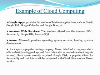 Google Apps: provides the service of business applications such as Gmail,
Google Talk, Google Calendar and Google Docs, etc.
 Amazon Web Services: The services offered are the Amazon EC2 ,
Amazon S3, Simple DB , Amazon SQS .
 Azure: Microsoft provides operating system services, hosting, systems
development.
 Rack space, a popular hosting company, Mosso is behind a company which
offers a basic hosting package and from this scaled as needed (and not migrate
servers). Rack space recently acquired Jungle Disk, a popular client for
Amazon S3 and that future will be integrated with Cloud Files another Mosso
service.
Example of Cloud Computing
 