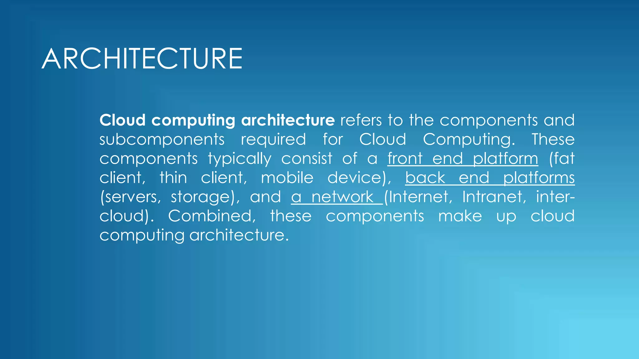 ARCHITECTURE
Cloud computing architecture refers to the components and
subcomponents required for Cloud Computing. These
components typically consist of a front end platform (fat
client, thin client, mobile device), back end platforms
(servers, storage), and a network (Internet, Intranet, inter-
cloud). Combined, these components make up cloud
computing architecture.
 
