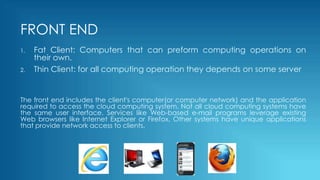 FRONT END
1. Fat Client: Computers that can preform computing operations on
their own.
2. Thin Client: for all computing operation they depends on some server
The front end includes the client's computer(or computer network) and the application
required to access the cloud computing system. Not all cloud computing systems have
the same user interface. Services like Web-based e-mail programs leverage existing
Web browsers like Internet Explorer or Firefox. Other systems have unique applications
that provide network access to clients.
 