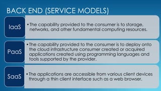BACK END (SERVICE MODELS)
•The capability provided to the consumer is to storage,
networks, and other fundamental computing resources.IaaS
•The capability provided to the consumer is to deploy onto
the cloud infrastructure consumer created or acquired
applications created using programming languages and
tools supported by the provider.
PaaS
•The applications are accessible from various client devices
through a thin client interface such as a web browser.SaaS
 