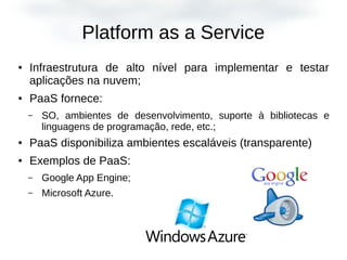 Platform as a Service
● Infraestrutura de alto nível para implementar e testar
aplicações na nuvem;
● PaaS fornece:
– SO, ambientes de desenvolvimento, suporte à bibliotecas e
linguagens de programação, rede, etc.;
● PaaS disponibiliza ambientes escaláveis (transparente)
● Exemplos de PaaS:
– Google App Engine;
– Microsoft Azure.
 
