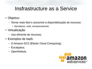Insfrastructure as a Service
● Objetivo:
– Tornar mais fácil e acessível a disponibilização de recursos:
●
Servidores, rede, armazenamento.
● Virtualização
– Uso eficiente de recursos;
● Exemplos de IaaS:
– O Amazon EC2 (Elastic Cloud Computing);
– Eucalyptus;
– OpenNebula.
 