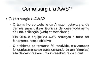 Como surgiu a AWS?
● Como surgiu a AWS?
– O tamanho do website da Amazon estava grande
demais para utilizar técnicas de desenvolvimento
de uma aplicação (web) convencional;
– Em 2004 a equipe da AWS começou a trabalhar
fortemente nesse objetivo;
– O problema de tamanho foi resolvido, e a Amazon
foi gradualmente se transformando de um “simples”
site de compras em uma infraestrutura de cloud.
 