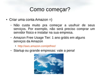 Como começar?
● Criar uma conta Amazon =)
– Não custa muito pra começar a usufruir de seus
serviços. Por exemplo, não será preciso comprar um
servidor físico e instalar na sua empresa.
– Amazon Free Usage Tier: 1 ano grátis em alguns
serviços da Amazon
● http://aws.amazon.com/pt/free/
– Startup ou grande empresas: vale a pena!
 