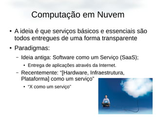 Computação em Nuvem
● A ideia é que serviços básicos e essenciais são
todos entregues de uma forma transparente
● Paradigmas:
– Ideia antiga: Software como um Serviço (SaaS);
● Entrega de aplicações através da Internet.
– Recentemente: “[Hardware, Infraestrutura,
Plataforma] como um serviço”
● “X como um serviço”
 
