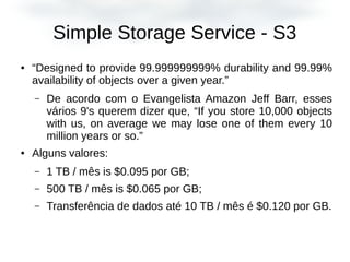 Simple Storage Service - S3
● “Designed to provide 99.999999999% durability and 99.99%
availability of objects over a given year.”
– De acordo com o Evangelista Amazon Jeff Barr, esses
vários 9's querem dizer que, “If you store 10,000 objects
with us, on average we may lose one of them every 10
million years or so.”
● Alguns valores:
– 1 TB / mês is $0.095 por GB;
– 500 TB / mês is $0.065 por GB;
– Transferência de dados até 10 TB / mês é $0.120 por GB.
 