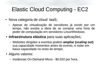 Elastic Cloud Computing - EC2
● Nova categoria de cloud: IaaS;
– Apesar de virtualização de servidores já existir por um
tempo, não existia a ideia de se comprar uma hora de
poder de computação em servidores Linux/Windows.
● Infraestrutura elástica para suas aplicações;
– Websites dirigidos a eventos podem ampliar (scaling out)
sua capacidade momentos antes do evento, e rodar em
baixa capacidade no resto do tempo;
● Alguns valores:
– Instâncias On-Demand Micro - $0.020 por hora.
 