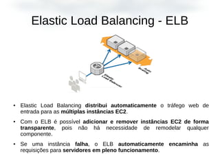 Elastic Load Balancing - ELB
● Elastic Load Balancing distribui automaticamente o tráfego web de
entrada para as múltiplas instâncias EC2.
● Com o ELB é possível adicionar e remover instâncias EC2 de forma
transparente, pois não há necessidade de remodelar qualquer
componente.
● Se uma instância falha, o ELB automaticamente encaminha as
requisições para servidores em pleno funcionamento.
 