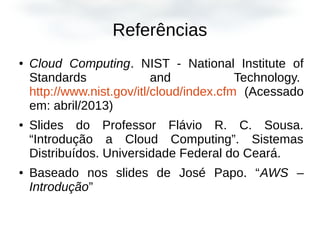 Referências
● Cloud Computing. NIST - National Institute of
Standards and Technology.
http://www.nist.gov/itl/cloud/index.cfm (Acessado
em: abril/2013)
● Slides do Professor Flávio R. C. Sousa.
“Introdução a Cloud Computing”. Sistemas
Distribuídos. Universidade Federal do Ceará.
● Baseado nos slides de José Papo. “AWS –
Introdução”
 