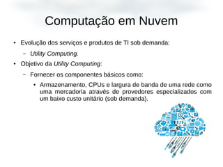 Computação em Nuvem
● Evolução dos serviços e produtos de TI sob demanda:
– Utility Computing.
● Objetivo da Utility Computing:
– Fornecer os componentes básicos como:
● Armazenamento, CPUs e largura de banda de uma rede como
uma mercadoria através de provedores especializados com
um baixo custo unitário (sob demanda).
 