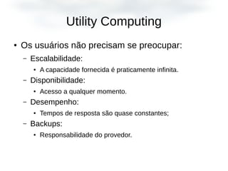 Utility Computing
● Os usuários não precisam se preocupar:
– Escalabilidade:
● A capacidade fornecida é praticamente infinita.
– Disponibilidade:
● Acesso a qualquer momento.
– Desempenho:
● Tempos de resposta são quase constantes;
– Backups:
● Responsabilidade do provedor.
 