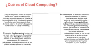 ¿Qué es el Cloud Computing?
Cualquier empresa o unidad de negocio
puede ahora construir una aplicación
completa sin utilizar servidores. Gracias a
la consolidación de la virtualización y de las
tecnologías web, la computación bajo
demanda a través de la Internet es ya una
realidad: esto es Cloud computing.
El concepto cloud computing empieza a
ser cada vez más conocido. Traducido al
español como "la nube", se trata de un
entorno en el que es posible almacenar
diferentes tipos de contenido o
aplicaciones, sin tener que disponer de una
infraestructura propia que lo mantenga.
La computación en nube es un sistema
informatico basado en Internet y
centros de datos remotos para
gestionar servicios de información y
aplicaciones. La computación en
nube permite que los consumidores y
las empresas gestionen archivos y
utilicen aplicaciones sin necesidad de
instalarlas en cualquier computadora
con acceso a Internet.
Esta tecnología ofrece un uso mucho
más eficiente de recursos, como
almacenamiento, memoria,
procesamiento y ancho de banda, al
proveer solamente los recursos
necesarios en cada momento.
 