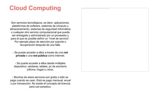 Cloud Computing
Son servicios tecnológicos, es decir, aplicaciones,
plataformas de software, sistemas de cómputo u
almacenamiento, sistemas de seguridad informática
o cualquier otro servicio computacional que pueda
ser entregado y administrado por un proveedor y
para el que es posible definir un “nivel de servicio”.
Por ejemplo plazo de atención por soporte o
recuperación después de una falla.
- Se puede acceder a ellos a través de una red
privada o una red pública como Internet.
- Se puede acceder a ellos desde múltiples
dispositivo: celulares, tablets, pc de escritorio
(oficina, hogar) u otros.
- Muchos de estos servicios son gratis o sólo se
paga cuando se usan. Esto es pago mensual, anual
o por transacción. No existe el concepto de licencia
para uso perpetuo.
 