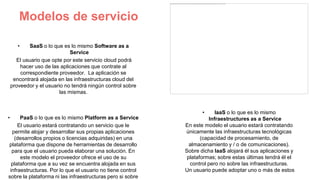 Modelos de servicio
• SaaS o lo que es lo mismo Software as a
Service
El usuario que opte por este servicio cloud podrá
hacer uso de las aplicaciones que contrate al
correspondiente proveedor. La aplicación se
encontrará alojada en las infraestructuras cloud del
proveedor y el usuario no tendrá ningún control sobre
las mismas.
• PaaS o lo que es lo mismo Platform as a Service
El usuario estará contratando un servicio que le
permite alojar y desarrollar sus propias aplicaciones
(desarrollos propios o licencias adquiridas) en una
plataforma que dispone de herramientas de desarrollo
para que el usuario pueda elaborar una solución. En
este modelo el proveedor ofrece el uso de su
plataforma que a su vez se encuentra alojada en sus
infraestructuras. Por lo que el usuario no tiene control
sobre la plataforma ni las infraestructuras pero si sobre
• IaaS o lo que es lo mismo
Infraestructures as a Service
En este modelo el usuario estará contratando
únicamente las infraestructuras tecnológicas
(capacidad de procesamiento, de
almacenamiento y / o de comunicaciones).
Sobre dicha IaaS alojará él sus aplicaciones y
plataformas; sobre estas últimas tendrá él el
control pero no sobre las infraestructuras.
Un usuario puede adoptar uno o más de estos
 