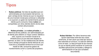 Tipos
• Nubes públicas: Se trata de aquellas que son
administradas por el proveedor del servicio. La
gran ventaja de las mismas es que no requieren
de una inversión inicial para comenzar a utilizarlas
y no suponen un gasto de mantenimiento para el
cliente que la consume. Estas nubes son
compartidas con otros clientes dentro de los data
centers del proveedor.
•
• Nubes privadas: Las nubes privadas, a
diferencia de las públicas, son administradas por
el cliente para obtener un mayor control. Debido a
esto, supone una inversión inicial en la
infraestructura ya que esta será alojada on-
premise, es decir, en las instalaciones del cliente.
Como ventaja principal el cliente disfruta de una
nube de su propiedad donde él es el único que
reside en ella, aunque los gastos de
mantenimiento corren a cuenta del propietario.
•
Nubes híbridas: Por último tenemos esta
opción intermedia entre las dos nubes
anteriores. Si bien dicen que este tipo será el
más extendido en el futuro, no está tan definido
como el resto. La idea principal de las mismas
es que el cliente podrá mantener el control de
aquellas aplicaciones principales y delegar la
administración en las que considere
secundarias.
 