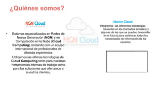 ¿Quiénes somos?
• Estamos especializados en Redes de
Nueva Generación (NGN) y en
Computación en la Nube (Cloud
Computing) contando con un equipo
internacional de profesionales de
dilatada experiencia.
Utilizamos las últimas tecnologías de
Cloud Computing tanto para nuestras
herramientas internas de trabajo como
para las soluciones que ofertamos a
nuestros clientes.
Abono Cloud
Integramos las diferentes tecnologías
presentes en los mercados actuales (y
algunas de las que se puedan desarrollar
en el futuro) para satisfacer todas las
necesidades de información de los
usuarios.
 