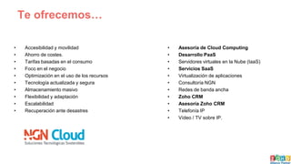 Te ofrecemos…
• Accesibilidad y movilidad
• Ahorro de costes.
• Tarifas basadas en el consumo
• Foco en el negocio
• Optimización en el uso de los recursos
• Tecnología actualizada y segura
• Almacenamiento masivo
• Flexibilidad y adaptación
• Escalabilidad
• Recuperación ante desastres
• Asesoría de Cloud Computing
• Desarrollo PaaS
• Servidores virtuales en la Nube (IaaS)
• Servicios SaaS
• Virtualización de aplicaciones
• Consultoría NGN
• Redes de banda ancha
• Zoho CRM
• Asesoría Zoho CRM
• Telefonía IP
• Vídeo / TV sobre IP.
 