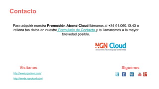 Contacto
Para adquirir nuestra Promoción Abono Cloud llámanos al +34 91.060.13.43 o
rellena tus datos en nuestro Formulario de Contacto y te llamaremos a la mayor
brevedad posible.
http://www.ngncloud.com/
http://tienda.ngncloud.com/
Visítanos Síguenos
 