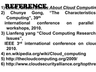 REFERENCE1) Lewis, Grace, Basics About Cloud Computin
2) Chunye Gong, “The Characteristics
Computing”, 39th
international conference on parallel
workshops, 2010.
3) Lianfeng yang “Cloud Computing Research
Issues”,
IEEE 3rd international conference on cloud
2010.
4) en.wikipedia.org/wiki/Cloud_computing
5) http://thecloudcomputing.org/2009/
6) http://www.cloudsecurityalliance.org/topthrea
 