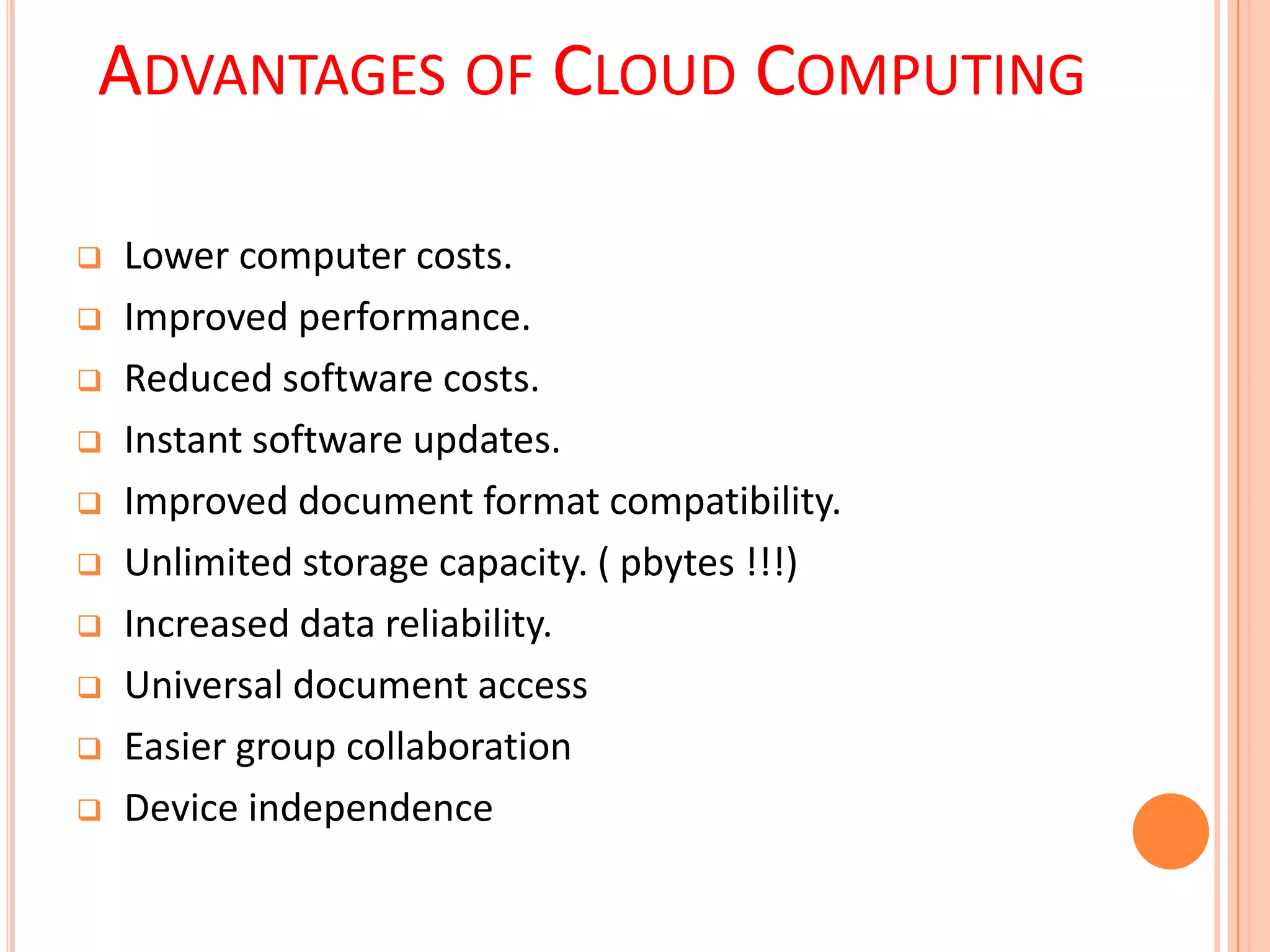 ADVANTAGES OF CLOUD COMPUTING
 Lower computer costs.
 Improved performance.
 Reduced software costs.
 Instant software updates.
 Improved document format compatibility.
 Unlimited storage capacity. ( pbytes !!!)
 Increased data reliability.
 Universal document access
 Easier group collaboration
 Device independence
 
