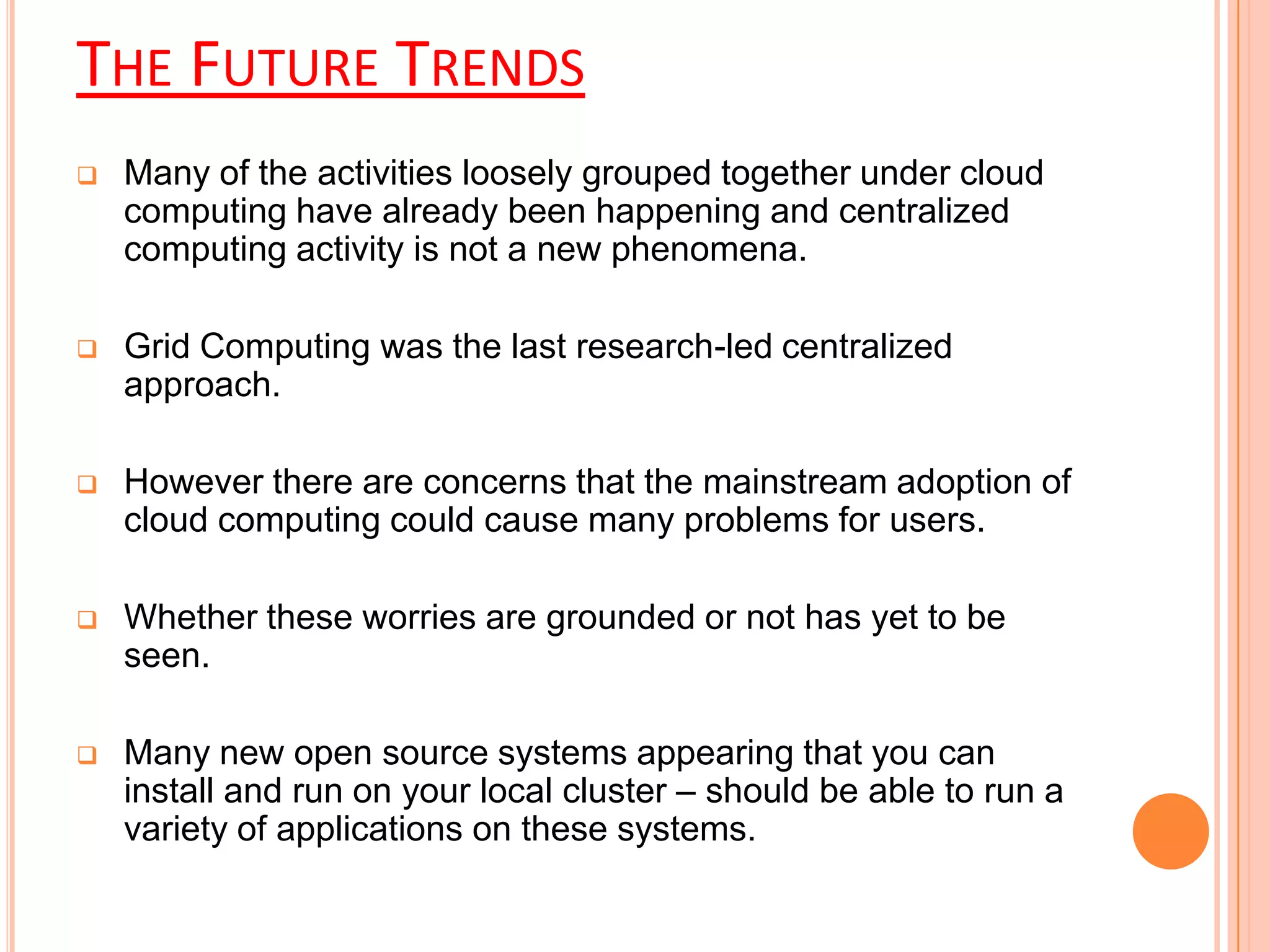 THE FUTURE TRENDS
 Many of the activities loosely grouped together under cloud
computing have already been happening and centralized
computing activity is not a new phenomena.
 Grid Computing was the last research-led centralized
approach.
 However there are concerns that the mainstream adoption of
cloud computing could cause many problems for users.
 Whether these worries are grounded or not has yet to be
seen.
 Many new open source systems appearing that you can
install and run on your local cluster – should be able to run a
variety of applications on these systems.
 